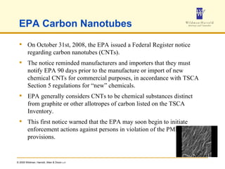 EPA Carbon Nanotubes On October 31st, 2008, the EPA issued a Federal Register notice regarding carbon nanotubes (CNTs).  The notice reminded manufacturers and importers that they must notify EPA 90 days prior to the manufacture or import of new chemical CNTs for commercial purposes, in accordance with TSCA Section 5 regulations for “new” chemicals. EPA generally considers CNTs to be chemical substances distinct from graphite or other allotropes of carbon listed on the TSCA Inventory.  This first notice warned that the EPA may soon begin to initiate enforcement actions against persons in violation of the PMN provisions. 