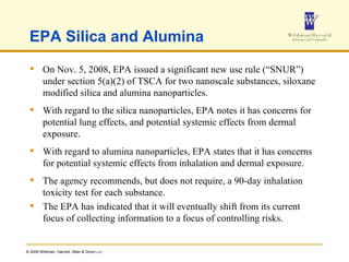 EPA Silica and Alumina On Nov. 5, 2008, EPA issued a significant new use rule (“SNUR”) under section 5(a)(2) of TSCA for two nanoscale substances, siloxane modified silica and alumina nanoparticles. With regard to the silica nanoparticles, EPA notes it has concerns for potential lung effects, and potential systemic effects from dermal exposure.  With regard to alumina nanoparticles, EPA states that it has concerns for potential systemic effects from inhalation and dermal exposure.  The agency recommends, but does not require, a 90-day inhalation toxicity test for each substance.  The EPA has indicated that it will eventually shift from its current focus of collecting information to a focus of controlling risks. 
