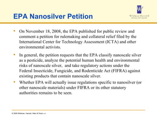 EPA Nanosilver Petition On November 18, 2008, the EPA published for public review and comment a petition for rulemaking and collateral relief filed by the International Center for Technology Assessment (ICTA) and other environmental activists.  In general, the petition requests that the EPA classify nanoscale silver as a pesticide, analyze the potential human health and environmental risks of nanoscale silver,  and take regulatory actions under the Federal Insecticide, Fungicide, and Rodenticide Act (FIFRA) against existing products that contain nanoscale silver.  Whether EPA will actually issue regulations specific to nanosilver (or other nanoscale materials) under FIFRA or its other statutory authorities remains to be seen. 