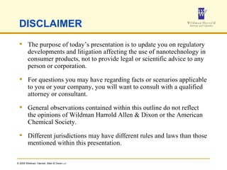 DISCLAIMER The purpose of today’s presentation is to update you on regulatory developments and litigation affecting the use of nanotechnology in consumer products, not to provide legal or scientific advice to any person or corporation. For questions you may have regarding facts or scenarios applicable to you or your company, you will want to consult with a qualified attorney or consultant.  General observations contained within this outline do not reflect the opinions of Wildman Harrold Allen & Dixon or the American Chemical Society. Different jurisdictions may have different rules and laws than those mentioned within this presentation. 