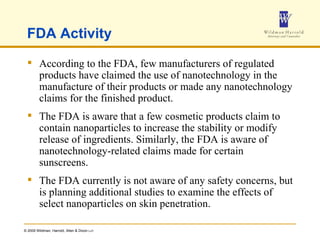 FDA Activity According to the FDA, few manufacturers of regulated products have claimed the use of nanotechnology in the manufacture of their products or made any nanotechnology claims for the finished product.  The FDA is aware that a few cosmetic products claim to contain nanoparticles to increase the stability or modify release of ingredients. Similarly, the FDA is aware of nanotechnology-related claims made for certain sunscreens.  The FDA currently is not aware of any safety concerns, but is planning additional studies to examine the effects of select nanoparticles on skin penetration.  