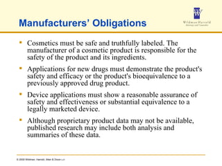 Manufacturers’ Obligations Cosmetics must be safe and truthfully labeled. The manufacturer of a cosmetic product is responsible for the safety of the product and its ingredients.  Applications for new drugs must demonstrate the product's safety and efficacy or the product's bioequivalence to a previously approved drug product.  Device applications must show a reasonable assurance of safety and effectiveness or substantial equivalence to a legally marketed device.  Although proprietary product data may not be available, published research may include both analysis and summaries of these data.  