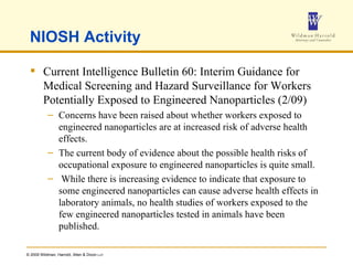 NIOSH Activity Current Intelligence Bulletin 60: Interim Guidance for Medical Screening and Hazard Surveillance for Workers Potentially Exposed to Engineered Nanoparticles (2/09) Concerns have been raised about whether workers exposed to engineered nanoparticles are at increased risk of adverse health effects.  The current body of evidence about the possible health risks of occupational exposure to engineered nanoparticles is quite small. While there is increasing evidence to indicate that exposure to some engineered nanoparticles can cause adverse health effects in laboratory animals, no health studies of workers exposed to the few engineered nanoparticles tested in animals have been published.  