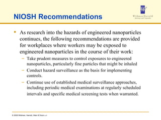 NIOSH Recommendations As research into the hazards of engineered nanoparticles continues, the following recommendations are provided for workplaces where workers may be exposed to engineered nanoparticles in the course of their work: Take prudent measures to control exposures to engineered nanoparticles, particularly fine particles that might be inhaled  Conduct hazard surveillance as the basis for implementing controls.  Continue use of established medical surveillance approaches, including periodic medical examinations at regularly scheduled intervals and specific medical screening tests when warranted.   