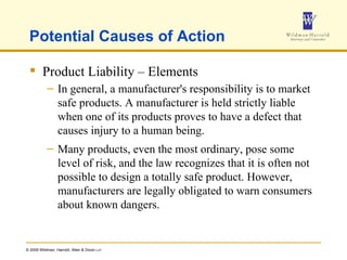 Potential Causes of Action Product Liability – Elements In general, a manufacturer's responsibility is to market safe products. A manufacturer is held strictly liable when one of its products proves to have a defect that causes injury to a human being. Many products, even the most ordinary, pose some level of risk, and the law recognizes that it is often not possible to design a totally safe product. However, manufacturers are legally obligated to warn consumers about known dangers. 