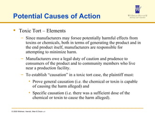 Potential Causes of Action Toxic Tort – Elements Since manufacturers may forsee potentially harmful effects from toxins or chemicals, both in terms of generating the product and in the end product itself, manufacturers are responsible for attempting to minimize harm.  Manufacturers owe a legal duty of caution and prudence to consumers of the product and to community members who live near a production facility. To establish “causation” in a toxic tort case, the plaintiff must: Prove general causation (i.e. the chemical or toxin is capable of causing the harm alleged) and Specific causation (i.e. there was a sufficient dose of the chemical or toxin to cause the harm alleged). 