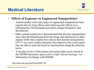 Medical Literature Effects of Exposure to Engineered Nanoparticles * Animal studies with some types of engineered nanoparticles have caused adverse lung effects and cardiovascular effects (e.g., inflammation, blood platelet activation, plaque formation, and thrombosis)  Other animal studies have demonstrated that discrete nanoparticles may enter the bloodstream from the lungs and translocate to other organs while other studies have shown that discrete nanoparticles (35-37 nm count median diameter) that deposit in the nasal region may be able to enter the brain by translocation along the olfactory nerve.  A broader review of the human and animal data can be found in the NIOSH document  Approaches to Safe Nanotechnology : An Information Exchange with NIOSH. *http://www.cdc.gov/niosh/docs/2009-116/ 