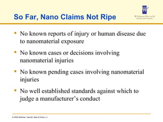 So Far, Nano Claims Not Ripe No known reports of injury or human disease due to nanomaterial exposure No known cases or decisions involving nanomaterial injuries No known pending cases involving nanomaterial injuries No well established standards against which to judge a manufacturer’s conduct 