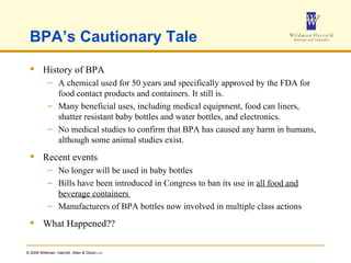 BPA’s Cautionary Tale History of BPA A chemical used for 50 years and specifically approved by the FDA for food contact products and containers. It still is. Many beneficial uses, including medical equipment, food can liners, shatter resistant baby bottles and water bottles, and electronics. No medical studies to confirm that BPA has caused any harm in humans, although some animal studies exist. Recent events No longer will be used in baby bottles Bills have been introduced in Congress to ban its use in  all food and beverage containers  Manufacturers of BPA bottles now involved in multiple class actions  What Happened?? 