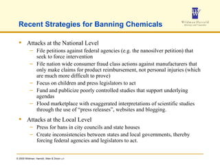 Recent Strategies for Banning Chemicals Attacks at the National Level File petitions against federal agencies (e.g. the nanosilver petition) that seek to force intervention File nation wide consumer fraud class actions against manufacturers that only make claims for product reimbursement, not personal injuries (which are much more difficult to prove) Focus on children and press legislators to act Fund and publicize poorly controlled studies that support underlying agendas Flood marketplace with exaggerated interpretations of scientific studies through the use of “press releases”, websites and blogging. Attacks at the Local Level Press for bans in city councils and state houses Create inconsistencies between states and local governments, thereby forcing federal agencies and legislators to act. 
