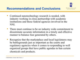 Recommendations and Conclusions Continued nanotechnology research is needed, with industry working in close partnership with academic institutions and those federal agencies involved in the NNI. There must continue to be an industry wide commitment to disseminate accurate information in a timely and effective manner to balance fear generated by others. Recognize that the marketplace and local legislatures may be battlegrounds just as important as the courts and regulatory agencies when it comes to responding to well organized groups that have public agendas to ban certain chemicals and products.   