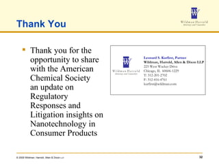 Thank You Thank you for the opportunity to share with the American Chemical Society an update on Regulatory Responses and  Litigation insights on Nanotechnology in Consumer Products Leonard S. Kurfirst, Partner Wildman, Harrold, Allen & Dixon LLP 225 West Wacker Drive Chicago, IL  60606-1229 T: 312-201-2702 F: 312-416-4761 [email_address] 