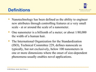 Definitions Nanotechnology has been defined as the ability to engineer new attributes through controlling features at a very small scale - at or around the scale of a nanometer.  One nanometer is a billionth of a meter; or about 1/80,000 the width of a human hair.  The International Organization for the Standardization (ISO), Technical Committee 229, defines nanoscale as  typically, but not exclusively, below 100 nanometers in one or more dimensions where the onset of size-dependent phenomena usually enables novel applications. 