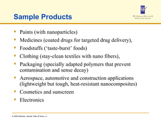 Sample Products Paints (with nanoparticles) Medicines (coated drugs for targeted drug delivery),  Foodstuffs (‘taste-burst’ foods) Clothing (stay-clean textiles with nano fibers),  Packaging (specially adapted polymers that prevent contamination and sense decay)  Aerospace, automotive and construction applications (lightweight but tough, heat-resistant nanocomposites)  Cosmetics and sunscreen Electronics 