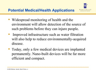 Potential Medical/Health Applications Widespread monitoring of health and the environment will allow detection of the source of such problems before they can injure people. Improved infrastructure such as water filtration will also help to reduce environmentally-acquired disease.  Today, only a few medical devices are implanted permanently. Nano-built devices will be far more efficient and compact.  