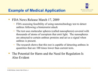 Example of Medical Application FDA News Release March 17, 2009 FDA assessing feasibility of using nanotechnology test to detect anthrax following a bioterrorist attack  The test uses molecular spheres (called nanospheres) covered with thousands of atoms of europium that emit light.  The nanospheres are attracted to certain anthrax proteins and act as a signal when anthrax is present.  The research shows that this test is capable of detecting anthrax in quantities that are 100 times lower than current tests.  The Potential for Harm and the Need for Regulation Is Also Evident 