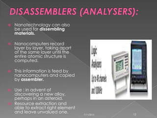  Nanotechnology can also
be used for dissembling
materials.
 Nanocomputers record
layer by layer, taking apart
of the same layer until the
entire atomic structure is
computed.
 This information is feed by
nanocomputers and copied
by assembler.
 Use : in advent of
discovering a new alloy,
perhaps in an asteroid.
 Resource extraction and
able to extract right element
and leave unvalued one. 7/11/2013 12
 