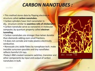 • This method stores data by flipping electron in
structure called carbon nanotubes.
• Carbon cylinders have 1to2 nanometer in
dia, structure similar to seamless rolls of chickenwire.
• Carbon nanotube serve as nanowires in molecular
computer, by quantum property called electron
tunneling.
• Carbon nanotubes are stronger than kelver durable
than diamonds adding even small fractions.
• It does not corrode and make plastics electrically
conductive.
• Nanoscale zinc oxide flakes by nanophase tech. make
invisible sunscreen possible and tiny nanoflakes
reflects harmful UV rays.
•Today’s IBM created nanowire switches, transistor and
other components by input and output of carbon
nanotubes in bulk.
CARBON NANOTUBES :
7/11/2013 13
 