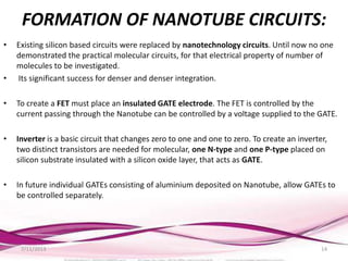 FORMATION OF NANOTUBE CIRCUITS:
• Existing silicon based circuits were replaced by nanotechnology circuits. Until now no one
demonstrated the practical molecular circuits, for that electrical property of number of
molecules to be investigated.
• Its significant success for denser and denser integration.
• To create a FET must place an insulated GATE electrode. The FET is controlled by the
current passing through the Nanotube can be controlled by a voltage supplied to the GATE.
• Inverter is a basic circuit that changes zero to one and one to zero. To create an inverter,
two distinct transistors are needed for molecular, one N-type and one P-type placed on
silicon substrate insulated with a silicon oxide layer, that acts as GATE.
• In future individual GATEs consisting of aluminium deposited on Nanotube, allow GATEs to
be controlled separately.
7/11/2013 14
 