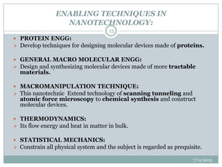 ENABLING TECHNIQUES IN
NANOTECHNOLOGY:
 PROTEIN ENGG:
 Develop techniques for designing molecular devices made of proteins.
 GENERAL MACRO MOLECULAR ENGG:
 Design and synthesizing molecular devices made of more tractable
materials.
 MACROMANIPULATION TECHNIQUE:
 This nanotechnic Extend technology of scanning tunneling and
atomic force microscopy to chemical synthesis and construct
molecular devices.
 THERMODYNAMICS:
 Its flow energy and heat in matter in bulk.
 STATISTICAL MECHANICS:
 Constrain all physical system and the subject is regarded as prequisite.
7/11/2013
15
 