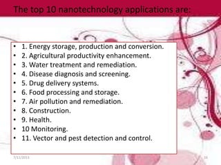 The top 10 nanotechnology applications are:
• 1. Energy storage, production and conversion.
• 2. Agricultural productivity enhancement.
• 3. Water treatment and remediation.
• 4. Disease diagnosis and screening.
• 5. Drug delivery systems.
• 6. Food processing and storage.
• 7. Air pollution and remediation.
• 8. Construction.
• 9. Health.
• 10 Monitoring.
• 11. Vector and pest detection and control.
7/11/2013 16
 