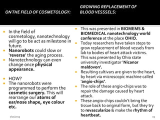 ONTHE FIELD OF COSMETOLOGY:
 In the field of
cosmetology, nanotechnology
will go to be act as milestone in
future.
 Nanorobots could slow or
‘reverse’ the aging process.
 Nanotechnology can even
change once physical
appearance.
 HOW?
 The nanorobots were
programmed to perform the
cosmetic surgery. This will
rearrange our atoms of
ear/nose shape, eye colour
etc.
GROWING REPLACEMENT OF
BLOODVESSSELS:
 This was presented in BIOMEMS &
BIOMEDICAL nanotechnology world
conference at the place OHIO.
 Today researchers have taken steps to
grow replacement of blood vessels from
lab to bodies of heart attack victims.
 This was presented by Ohio state
university investigator ‘Nicanor
maldovon’.
 Resulting cultivars are given to the heart,
by heart via microscopic machine called
‘angio-chips’.
 The role of these angio-chips was to
repair the damage caused by heart
attack.
 These angio-chips couldn’t bring the
tissue back to original form, but they try
to revascularize & make the rhythm of
heartbeat.7/11/2013 19
 