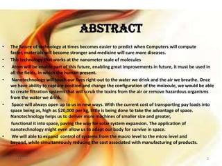 ABSTRACT
• The future of technology at times becomes easier to predict when Computers will compute
faster, materials will become stronger and medicine will cure more diseases.
• This technology that works at the nanometer scale of molecules
• Atom will be enable part of this future, enabling great improvements in future, it must be used in
all the fields, in which the human present.
• Nanotechnology will touch our lives right-out to the water we drink and the air we breathe. Once
we have ability to capture position and change the configuration of the molecule, we would be able
to create filtration systems that will scrub the toxins from the air or remove hazardous organisms
from the water we drink.
• Space will always open up to us in new ways. With the current cost of transporting pay loads into
space being as, high as $20,000 per kg, little is being done to take the advantage of space.
Nanotechnology helps us to deliver more machines of smaller size and greater,
functional it into space, paving the way for solar system expansion. The application of
nanotechnology might even allow us to adapt our body for survive in space.
• We will able to expand control of systems from the macro level to the micro level and
beyond, while simultaneously reducing the cost associated with manufacturing of products.
7/11/2013 2
 