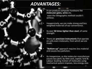 • It can produce computer hardware like
molecular gates, wires etc.
even the lithographic method couldn’t
achieve.
• Inexpensively, we can make strong and less
weighted materials of our convenience.
• Its over 50 times lighter than steel, of same
strength.
• There are precision instruments that operate
on cells even molecules, from which we are
made.
• “Bottom-up” approach requires less material
and causes less pollution.
• Its inexpensive, as the molecular manufacture
causes less pent, by little cost, capital, land &
Labour. Guiding motion of molecules using
mechanical system imposes, less energy cost.
ADVANTAGES:
7/11/2013 20
 