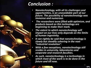 • Nanotechnology, with all its challenges and
opportunities, is an unavoidable part of our
future. The possibility of nanotechnology was
immense and numerous.
• The researchers were filled with optimism, and
products based on this technology are
beginning to make their mark.
• The extent to which nanotechnology will
impact on our lives only depends on the limits
of human ingeninity.
• It can rightly be said that nanotechnology is
slowly but steadily ushering in the next
“industrial revolution”.
• With a few exceptions, nanotechnology still
resides in university, laboratories and
corporate and research faculties.
• As such, nanotechnology is a technology in
which most of the work is to be done in the
future and till now.
Conclusion :
7/11/2013 21
 