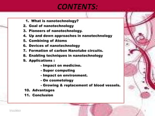 CONTENTS:
1. What is nanotechnology?
2. Goal of nanotechnology
3. Pioneers of nanotechnology.
4. Up and down approaches in nanotechnology
5. Combining of Atoms
6. Devices of nanotechnology
7. Formation of carbon Nanotube circuits.
8. Enabling techniques in nanotechnology
9. Applications :
- Impact on medicine.
- Super computing
- Impact on environment.
- On cosmetology
- Growing & replacement of blood vessels.
10. Advantages
11. Conclusion
7/11/2013 3
 