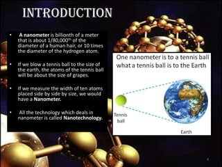 INTRODUCTION
• A nanometer is billionth of a meter
that is about 1/80,000th of the
diameter of a human hair, or 10 times
the diameter of the hydrogen atom.
• If we blow a tennis ball to the size of
the earth, the atoms of the tennis ball
will be about the size of grapes.
• If we measure the width of ten atoms
placed side by side by size, we would
have a Nanometer.
• All the technology which deals in
nanometer is called Nanotechnology.
7/11/2013 4
 