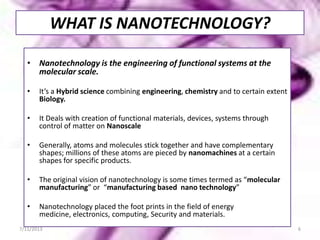 WHAT IS NANOTECHNOLOGY?
• Nanotechnology is the engineering of functional systems at the
molecular scale.
• It’s a Hybrid science combining engineering, chemistry and to certain extent
Biology.
• It Deals with creation of functional materials, devices, systems through
control of matter on Nanoscale
• Generally, atoms and molecules stick together and have complementary
shapes; millions of these atoms are pieced by nanomachines at a certain
shapes for specific products.
• The original vision of nanotechnology is some times termed as “molecular
manufacturing” or “manufacturing based nano technology”
• Nanotechnology placed the foot prints in the field of energy
medicine, electronics, computing, Security and materials.
7/11/2013 6
 