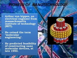 PIONEER OF NANOTECHNOLOGY:
• Arthur von hippee, an
electrical engineer from
massachussetts
institute of technology
(MIT).
• He coined the term
‘molecular
engineering’.
• He predicted feasibility
of constructing nano
molecular devices, at
late 1950.
7/11/2013 7
 