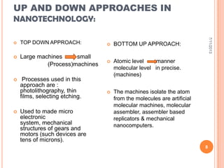 UP AND DOWN APPROACHES IN
NANOTECHNOLOGY:
 TOP DOWN APPROACH:
 Large machines small
(Process)machines
 Processes used in this
approach are :
photolithography, thin
films, selecting etching.
 Used to made micro
electronic
system, mechanical
structures of gears and
motors (such devices are
tens of microns).
 BOTTOM UP APPROACH:
 Atomic level manner
molecular level in precise.
(machines)
 The machines isolate the atom
from the molecules are artificial
molecular machines, molecular
assembler, assembler based
replicators & mechanical
nanocomputers.
7/11/2013
8
 