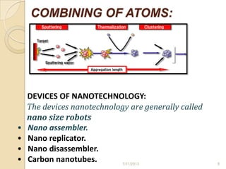 COMBINING OF ATOMS:
DEVICES OF NANOTECHNOLOGY:
The devices nanotechnology are generally called
nano size robots
• Nano assembler.
• Nano replicator.
• Nano disassembler.
• Carbon nanotubes. 7/11/2013 9
 