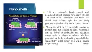 Nano shells:
 NS are miniscule beads coated with
gold.Beads absorb specific wavelength of light.
The most useful nanoshells are those that
absorb near infrared light that can easily
penetrate several centimeters in human tissues.
 Absorption of light by nanoshells creates an
intense heat that is lethal to cells. Nanoshells
can be linked to antibodies that recognize
cancer cells. In laboratory cultures, the heat
generated by the light-absorbing nanoshells has
successfully killed tumor cells while leaving
neighbouring cells intact.
 