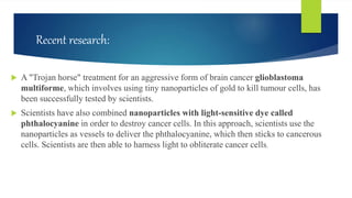 Recent research:
 A "Trojan horse" treatment for an aggressive form of brain cancer glioblastoma
multiforme, which involves using tiny nanoparticles of gold to kill tumour cells, has
been successfully tested by scientists.
 Scientists have also combined nanoparticles with light-sensitive dye called
phthalocyanine in order to destroy cancer cells. In this approach, scientists use the
nanoparticles as vessels to deliver the phthalocyanine, which then sticks to cancerous
cells. Scientists are then able to harness light to obliterate cancer cells.
 