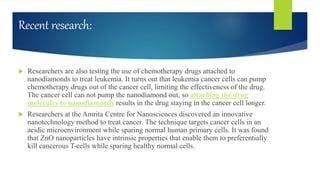 Recent research:
 Researchers are also testing the use of chemotherapy drugs attached to
nanodiamonds to treat leukemia. It turns out that leukemia cancer cells can pump
chemotherapy drugs out of the cancer cell, limiting the effectiveness of the drug.
The cancer cell can not pump the nanodiamond out, so attaching the drug
molecules to nanodiamonds results in the drug staying in the cancer cell longer.
 Researchers at the Amrita Centre for Nanosciences discovered an innovative
nanotechnology method to treat cancer. The technique targets cancer cells in an
acidic microenvironment while sparing normal human primary cells. It was found
that ZnO nanoparticles have intrinsic properties that enable them to preferentially
kill cancerous T-cells while sparing healthy normal cells.
 