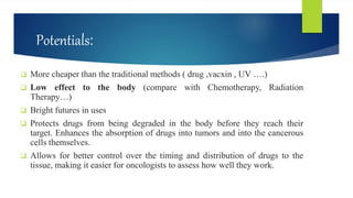 Potentials:
 More cheaper than the traditional methods ( drug ,vacxin , UV ….)
 Low effect to the body (compare with Chemotherapy, Radiation
Therapy…)
 Bright futures in uses
 Protects drugs from being degraded in the body before they reach their
target. Enhances the absorption of drugs into tumors and into the cancerous
cells themselves.
 Allows for better control over the timing and distribution of drugs to the
tissue, making it easier for oncologists to assess how well they work.
 