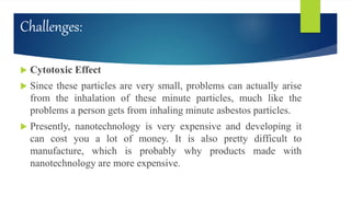 Challenges:
 Cytotoxic Effect
 Since these particles are very small, problems can actually arise
from the inhalation of these minute particles, much like the
problems a person gets from inhaling minute asbestos particles.
 Presently, nanotechnology is very expensive and developing it
can cost you a lot of money. It is also pretty difficult to
manufacture, which is probably why products made with
nanotechnology are more expensive.
 