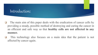 Introduction:
 The main aim of this paper deals with the eradication of cancer cells by
providing a steady, possible method of destroying and curing the cancer in
an efficient and safe way so that healthy cells are not affected in any
manner.
 This technology also focuses on a main idea that the patient is not
affected by cancer again.
 