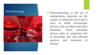 Nanotechnology:  Nanotechnology is the art of
manipulating materials on the
atomic or molecular level and is
used to build microscopic
devices such as robots and other
machines. These miniature
devices play an important role
in providing safe and efficient
analysis and treatment of
disease.
 