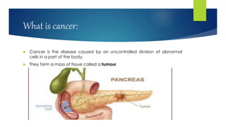 What is cancer:
 Cancer is the disease caused by an uncontrolled division of abnormal
cells in a part of the body.
 They form a mass of tissue called a tumour
 