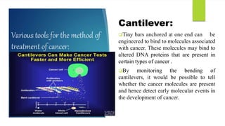 Various tools for the method of
treatment of cancer:
Cantilever:
Tiny bars anchored at one end can be
engineered to bind to molecules associated
with cancer. These molecules may bind to
altered DNA proteins that are present in
certain types of cancer .
By monitoring the bending of
cantilevers, it would be possible to tell
whether the cancer molecules are present
and hence detect early molecular events in
the development of cancer.
 