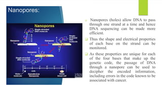 Nanopores:
 Nanopores (holes) allow DNA to pass
through one strand at a time and hence
DNA sequencing can be made more
efficient.
 Thus the shape and electrical properties
of each base on the strand can be
monitored.
 As these properties are unique for each
of the four bases that make up the
genetic code, the passage of DNA
through a nanopore can be used to
decipher the encoded information,
including errors in the code known to be
associated with cancer.
 