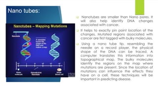 Nano tubes:
 Nanotubes are smaller than Nano pores. It
will also help identify DNA changes
associated with cancer.
 It helps to exactly pin point location of the
changes. Mutated regions associated with
cancer are first tagged with bulky molecules.
 Using a nano tube tip, resembling the
needle on a record player, the physical
shape of the DNA can be traced. A
computer translates this information into
topographical map. The bulky molecules
identify the regions on the map where
mutations are present. Since the location of
mutations can influence the effects they
have on a cell, these techniques will be
important in predicting disease.
 