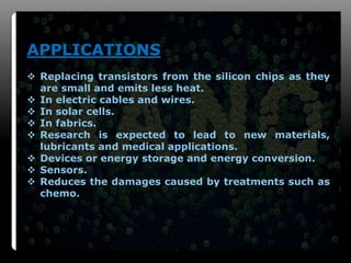 10
APPLICATIONS
 Replacing transistors from the silicon chips as they
are small and emits less heat.
 In electric cables and wires.
 In solar cells.
 In fabrics.
 Research is expected to lead to new materials,
lubricants and medical applications.
 Devices or energy storage and energy conversion.
 Sensors.
 Reduces the damages caused by treatments such as
chemo.
 