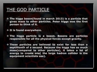 12
THE GOD PARTICLE
 The higgs boson(found in march 2013) is a particle that
gives mass to other particles. Peter higgs was the first
person to think of it.
 It is found everywhere.
 The higgs particle is a boson. Bosons are particles
responsible for all the physical forces except gravity.
 These particles are believed to exist for less than a
septillionth of a second. Because the higgs has so much
mass(compared to other particles), it takes a lot of
energy to create one( the large hadron collider is the
equipment scientists use).
 