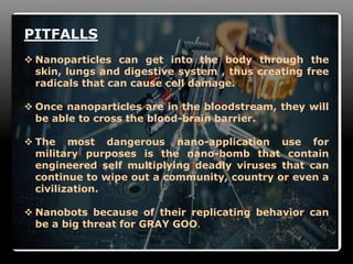 13
PITFALLS
 Nanoparticles can get into the body through the
skin, lungs and digestive system , thus creating free
radicals that can cause cell damage.
 Once nanoparticles are in the bloodstream, they will
be able to cross the blood-brain barrier.
 The most dangerous nano-application use for
military purposes is the nano-bomb that contain
engineered self multiplying deadly viruses that can
continue to wipe out a community, country or even a
civilization.
 Nanobots because of their replicating behavior can
be a big threat for GRAY GOO.
 