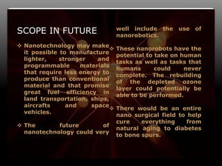 14
SCOPE IN FUTURE
 Nanotechnology may make
it possible to manufacture
lighter, stronger and
programmable materials
that require less energy to
produce than conventional
material and that promise
great fuel efficiency in
land transportation, ships,
aircrafts and space
vehicles.
 The future of
nanotechnology could very
well include the use of
nanorobotics.
 These nanorobots have the
potential to take on human
tasks as well as tasks that
humans could never
complete. The rebuilding
of the depleted ozone
layer could potentially be
able to be performed.
 There would be an entire
nano surgical field to help
cure everything from
natural aging to diabetes
to bone spurs.
 